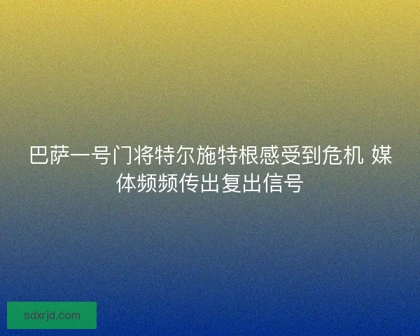 巴萨一号门将特尔施特根感受到危机 媒体频频传出复出信号