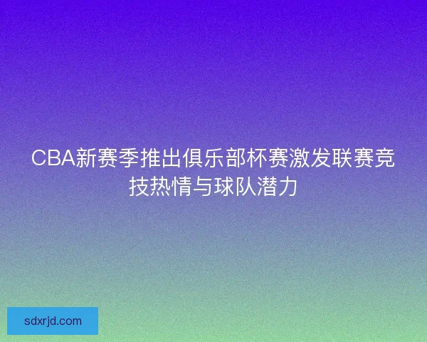 CBA新赛季推出俱乐部杯赛激发联赛竞技热情与球队潜力