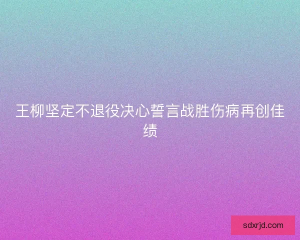 王柳坚定不退役决心誓言战胜伤病再创佳绩