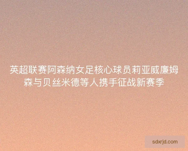 英超联赛阿森纳女足核心球员莉亚威廉姆森与贝丝米德等人携手征战新赛季