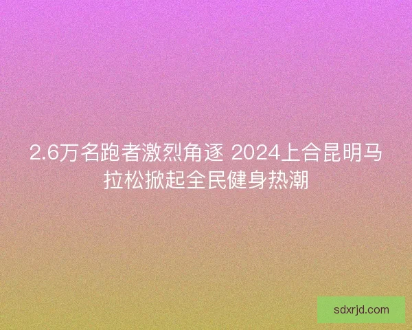 2.6万名跑者激烈角逐 2024上合昆明马拉松掀起全民健身热潮