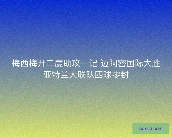 梅西梅开二度助攻一记 迈阿密国际大胜亚特兰大联队四球零封