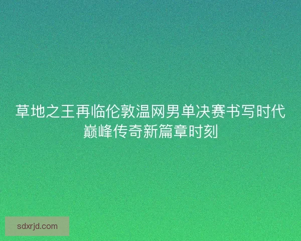 草地之王再临伦敦温网男单决赛书写时代巅峰传奇新篇章时刻