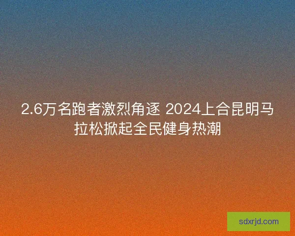 2.6万名跑者激烈角逐 2024上合昆明马拉松掀起全民健身热潮