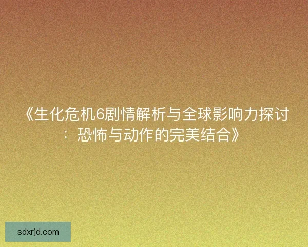 《生化危机6剧情解析与全球影响力探讨：恐怖与动作的完美结合》