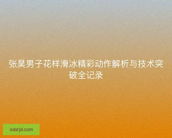 张昊男子花样滑冰精彩动作解析与技术突破全记录