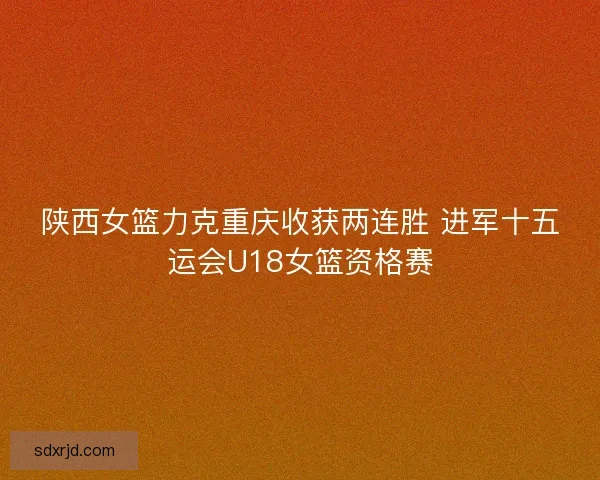 陕西女篮力克重庆收获两连胜 进军十五运会U18女篮资格赛