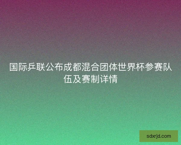国际乒联公布成都混合团体世界杯参赛队伍及赛制详情