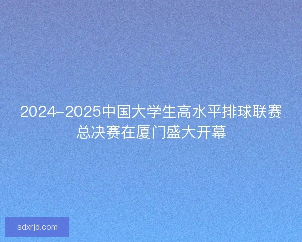 2024-2025中国大学生高水平排球联赛总决赛在厦门盛大开幕
