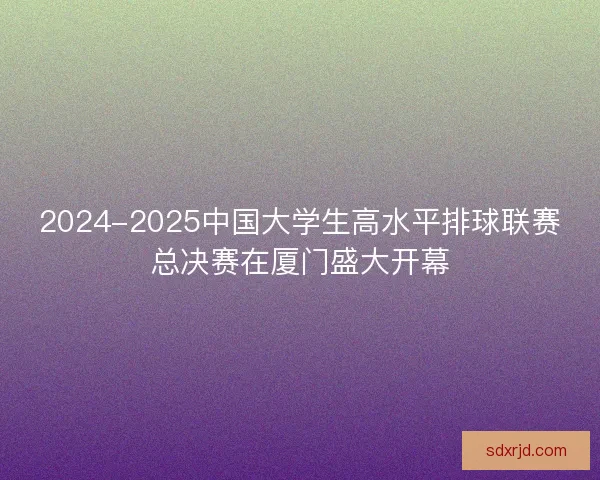 2024-2025中国大学生高水平排球联赛总决赛在厦门盛大开幕