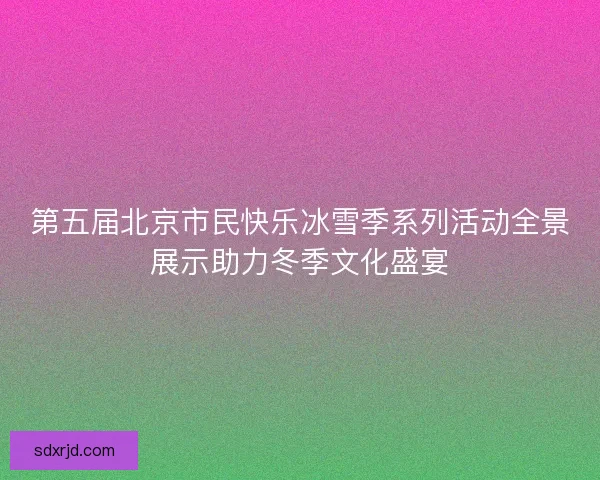 第五届北京市民快乐冰雪季系列活动全景展示助力冬季文化盛宴